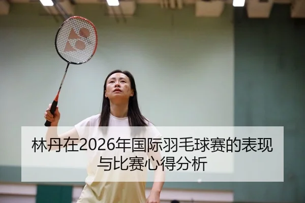 林丹在2026年国际羽毛球赛的表现与比赛心得分析