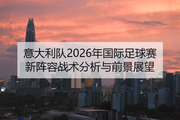 意大利队2026年国际足球赛新阵容战术分析与前景展望