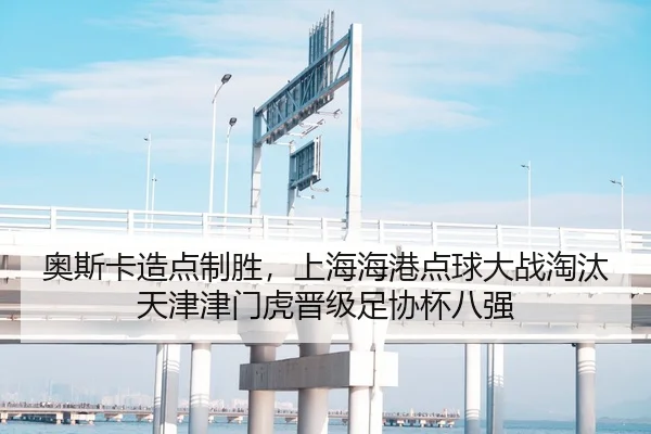 奥斯卡造点制胜，上海海港点球大战淘汰天津津门虎晋级足协杯八强