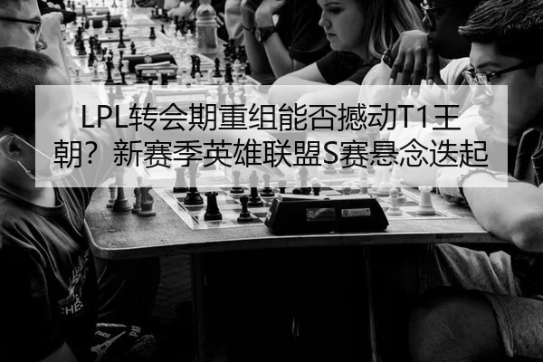 LPL转会期重组能否撼动T1王朝？新赛季英雄联盟S赛悬念迭起