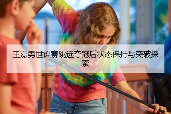 王嘉男世锦赛跳远夺冠后状态保持与突破探索